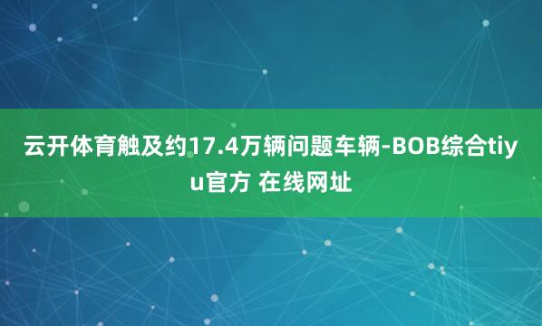云开体育触及约17.4万辆问题车辆-BOB综合tiyu官方 在线网址