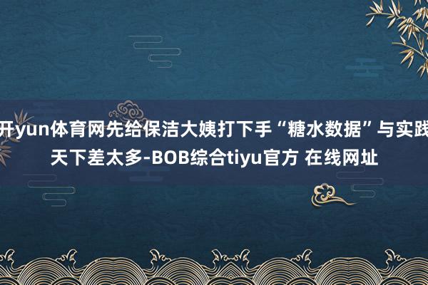 开yun体育网先给保洁大姨打下手“糖水数据”与实践天下差太多-BOB综合tiyu官方 在线网址