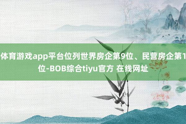 体育游戏app平台位列世界房企第9位、民营房企第1位-BOB综合tiyu官方 在线网址