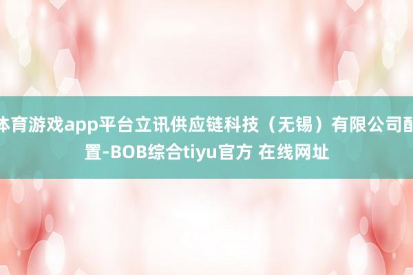 体育游戏app平台立讯供应链科技（无锡）有限公司配置-BOB综合tiyu官方 在线网址