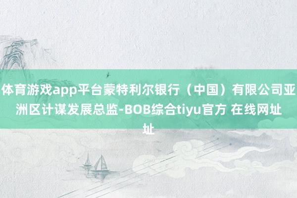 体育游戏app平台蒙特利尔银行（中国）有限公司亚洲区计谋发展总监-BOB综合tiyu官方 在线网址