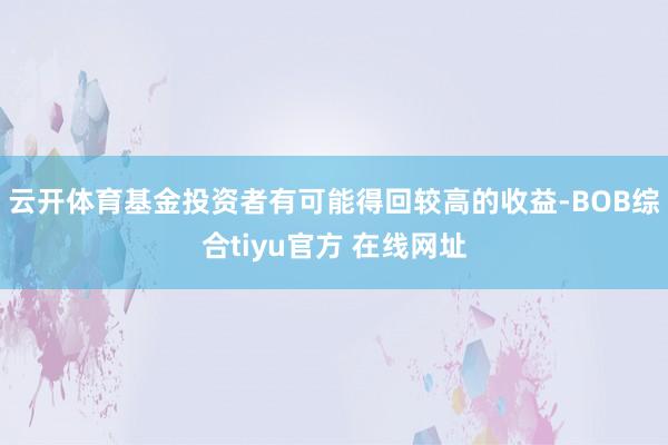 云开体育基金投资者有可能得回较高的收益-BOB综合tiyu官方 在线网址