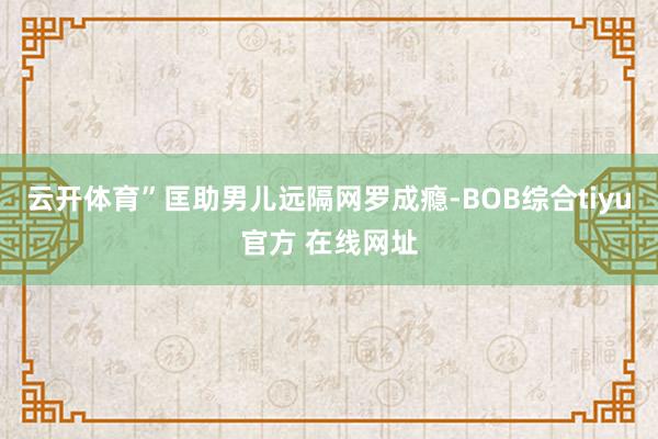 云开体育”匡助男儿远隔网罗成瘾-BOB综合tiyu官方 在线网址