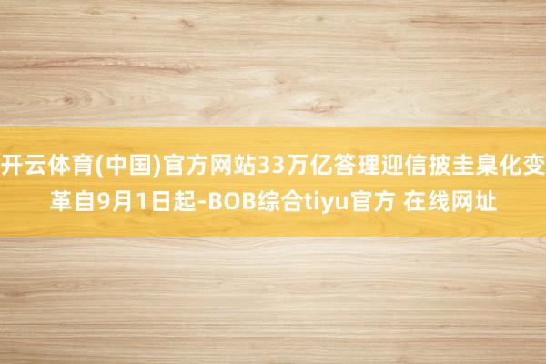 开云体育(中国)官方网站33万亿答理迎信披圭臬化变革自9月1日起-BOB综合tiyu官方 在线网址