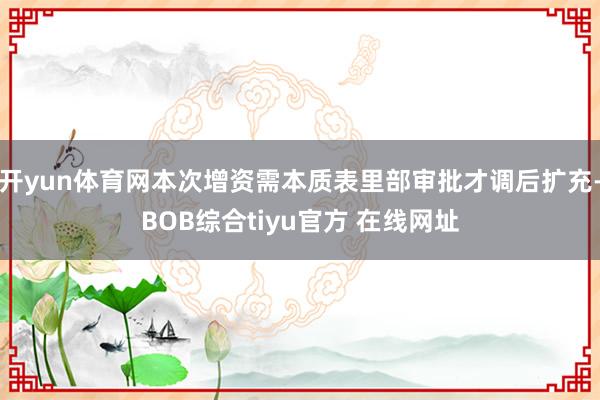 开yun体育网本次增资需本质表里部审批才调后扩充-BOB综合tiyu官方 在线网址