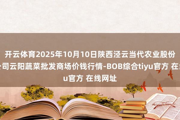 开云体育2025年10月10日陕西泾云当代农业股份有限公司云阳蔬菜批发商场价钱行情-BOB综合tiyu官方 在线网址