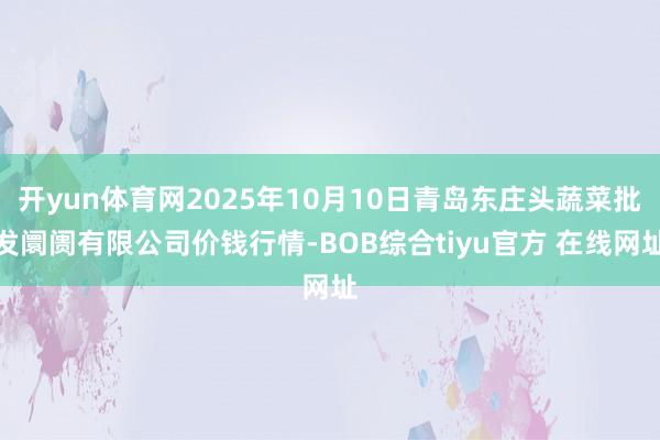 开yun体育网2025年10月10日青岛东庄头蔬菜批发阛阓有限公司价钱行情-BOB综合tiyu官方 在线网址