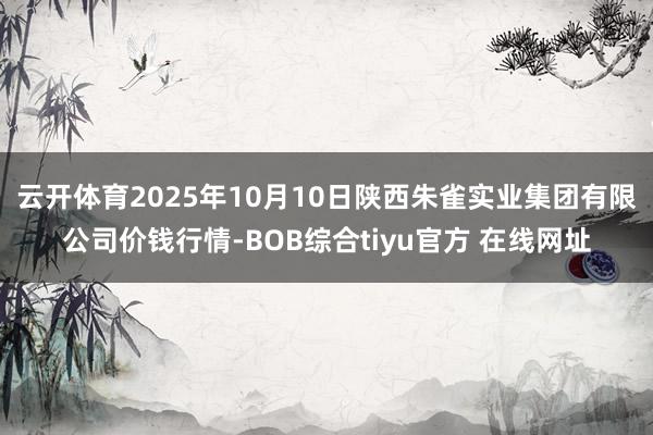 云开体育2025年10月10日陕西朱雀实业集团有限公司价钱行情-BOB综合tiyu官方 在线网址