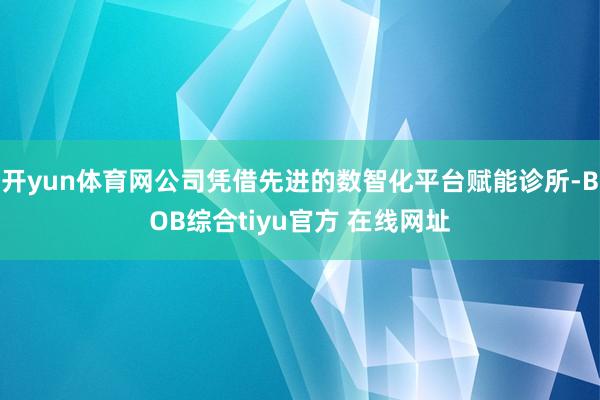 开yun体育网公司凭借先进的数智化平台赋能诊所-BOB综合tiyu官方 在线网址