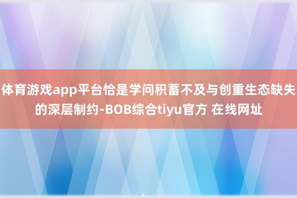 体育游戏app平台恰是学问积蓄不及与创重生态缺失的深层制约-BOB综合tiyu官方 在线网址