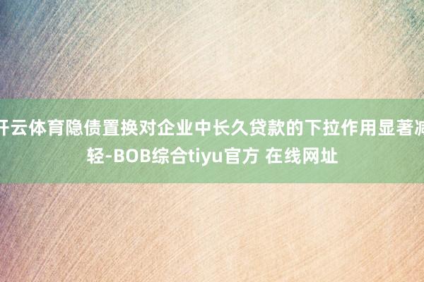 开云体育隐债置换对企业中长久贷款的下拉作用显著减轻-BOB综合tiyu官方 在线网址