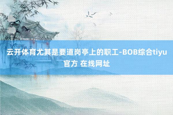 云开体育尤其是要道岗亭上的职工-BOB综合tiyu官方 在线网址