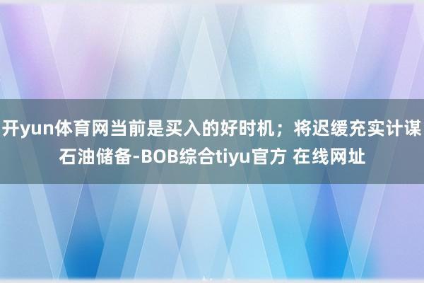 开yun体育网当前是买入的好时机；将迟缓充实计谋石油储备-BOB综合tiyu官方 在线网址