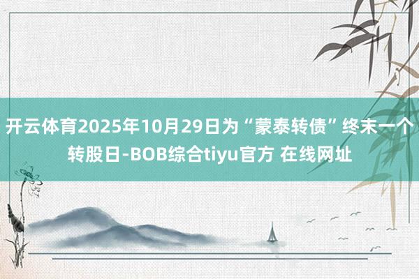 开云体育2025年10月29日为“蒙泰转债”终末一个转股日-BOB综合tiyu官方 在线网址
