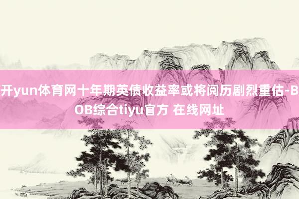 开yun体育网十年期英债收益率或将阅历剧烈重估-BOB综合tiyu官方 在线网址