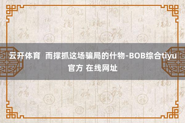 云开体育 而撑抓这场骗局的什物-BOB综合tiyu官方 在线网址