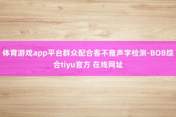 体育游戏app平台群众配合客不雅声学检测-BOB综合tiyu官方 在线网址