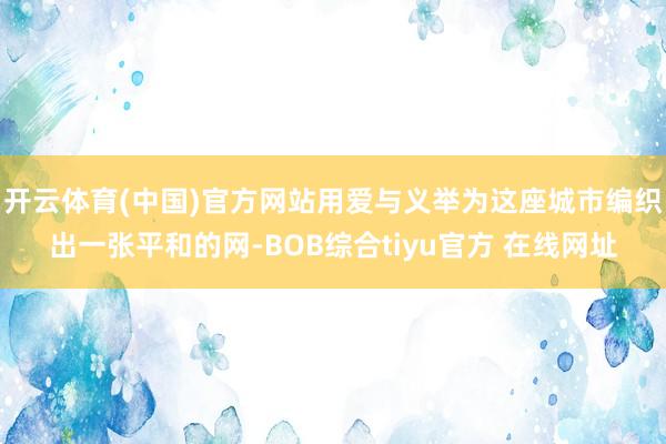 开云体育(中国)官方网站用爱与义举为这座城市编织出一张平和的网-BOB综合tiyu官方 在线网址