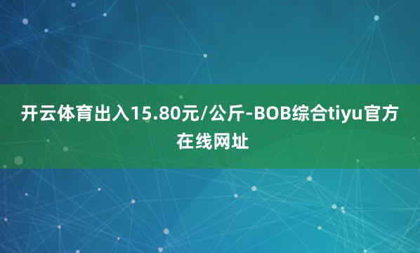 开云体育出入15.80元/公斤-BOB综合tiyu官方 在线网址