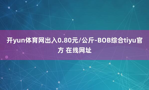 开yun体育网出入0.80元/公斤-BOB综合tiyu官方 在线网址