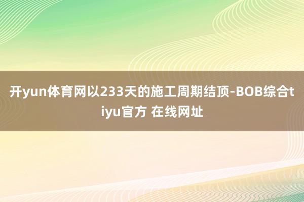 开yun体育网以233天的施工周期结顶-BOB综合tiyu官方 在线网址