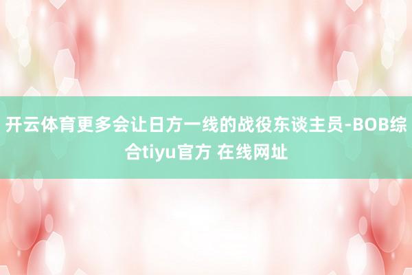 开云体育更多会让日方一线的战役东谈主员-BOB综合tiyu官方 在线网址