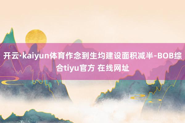 开云·kaiyun体育作念到生均建设面积减半-BOB综合tiyu官方 在线网址