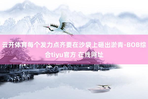 云开体育每个发力点齐要在沙袋上砸出淤青-BOB综合tiyu官方 在线网址