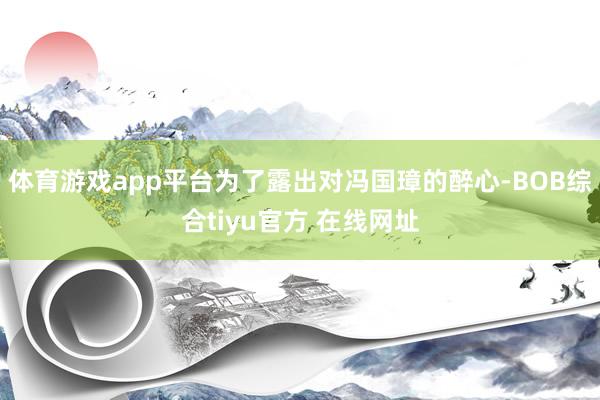 体育游戏app平台为了露出对冯国璋的醉心-BOB综合tiyu官方 在线网址