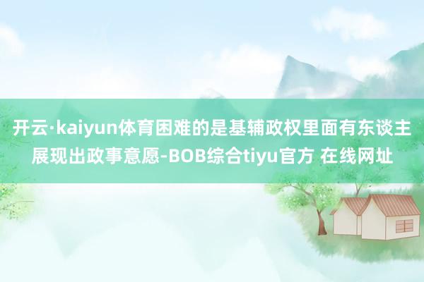 开云·kaiyun体育困难的是基辅政权里面有东谈主展现出政事意愿-BOB综合tiyu官方 在线网址