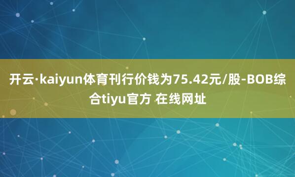开云·kaiyun体育刊行价钱为75.42元/股-BOB综合tiyu官方 在线网址