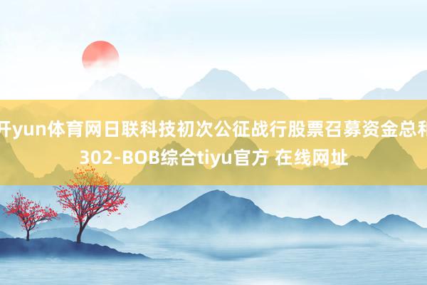 开yun体育网日联科技初次公征战行股票召募资金总和302-BOB综合tiyu官方 在线网址