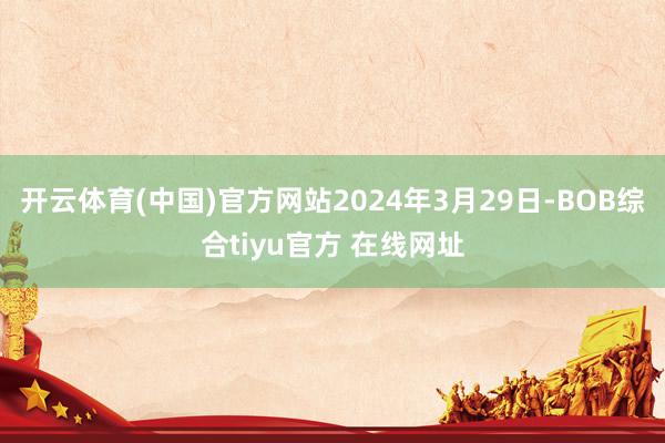 开云体育(中国)官方网站 2024年3月29日-BOB综合tiyu官方 在线网址
