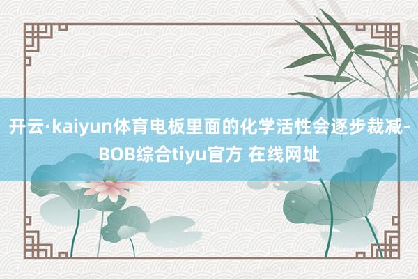 开云·kaiyun体育电板里面的化学活性会逐步裁减-BOB综合tiyu官方 在线网址