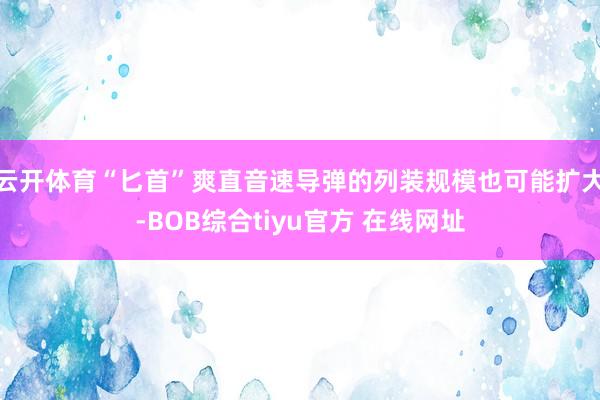 云开体育“匕首”爽直音速导弹的列装规模也可能扩大-BOB综合tiyu官方 在线网址