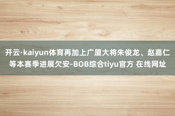 开云·kaiyun体育再加上广厦大将朱俊龙、赵嘉仁等本赛季进展欠安-BOB综合tiyu官方 在线网址